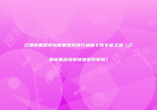 辽源市面部皮肤除皱医院排行榜前十佳专业之选（辽源市面部皮肤除皱整形医院）