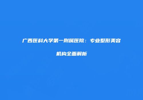 广西医科大学第一附属医院：专业整形美容机构全面解析