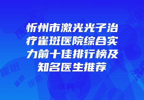 忻州市激光光子治疗雀斑医院综合实力前十佳排行榜及知名医生推荐