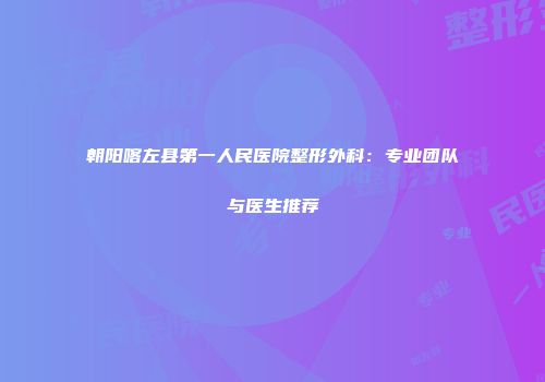 朝阳喀左县第一人民医院整形外科：专业团队与医生推荐