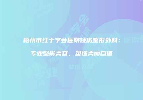 梧州市红十字会医院烧伤整形外科：专业整形美容，塑造美丽自信
