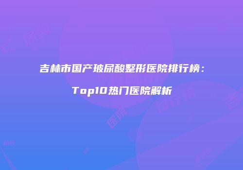 吉林市国产玻尿酸整形医院排行榜：Top10热门医院解析