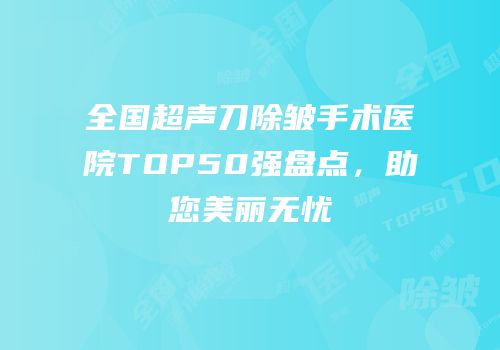 全国超声刀除皱手术医院TOP50强盘点，助您美丽无忧