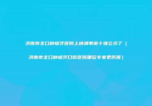 济南市全口种植牙医院上榜清单前十强公示了（济南市全口种植牙口腔医院哪位专家更厉害）