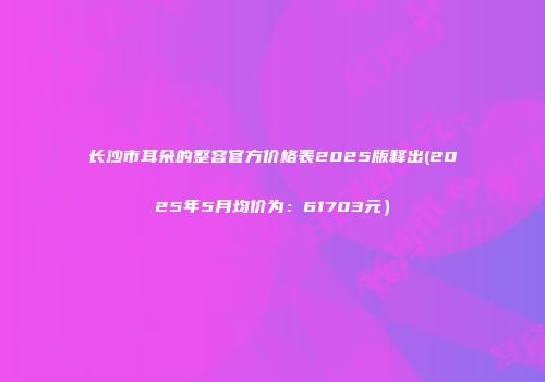长沙市耳朵的整容官方价格表2025版释出(2025年5月均价为：61703元）
