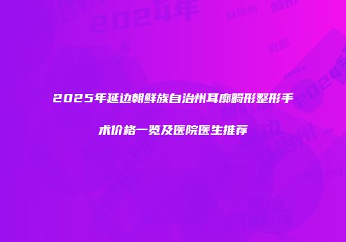 2025年延边朝鲜族自治州耳廓畸形整形手术价格一览及医院医生推荐