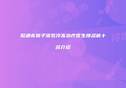 昭通市鼻子液氮冷冻治疗医生排名前十名介绍