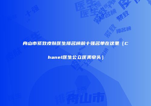 舟山市紧致皮肤医生排名榜前十强名单在这里（Chanel医生公立医美牵头）