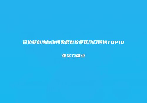 延边朝鲜族自治州兔唇做纹绣医院口碑榜TOP10强实力盘点