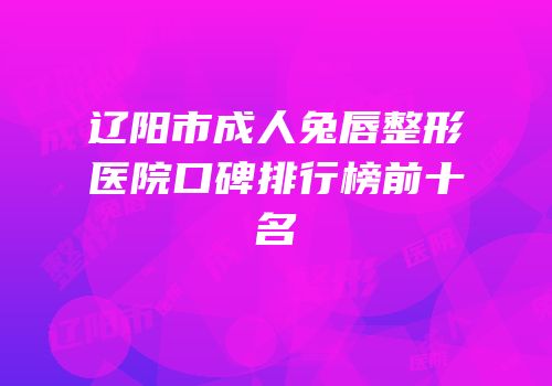 辽阳市成人兔唇整形医院口碑排行榜前十名
