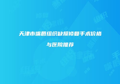 天津市嘴唇组织缺损修复手术价格与医院推荐