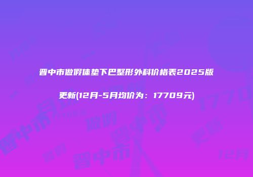 晋中市做假体垫下巴整形外科价格表2025版更新(12月-5月均价为：17709元)