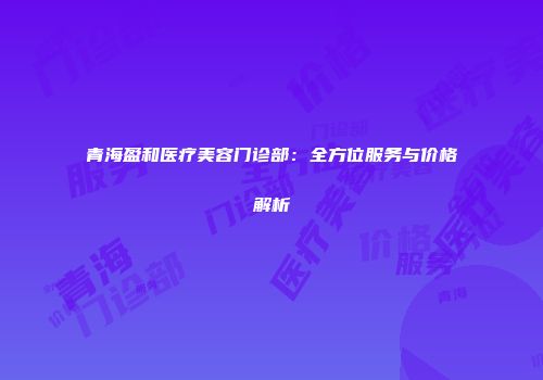 青海盈和医疗美容门诊部：全方位服务与价格解析