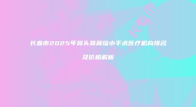 长春市2025年鼻头鼻翼缩小手术医疗机构排名及价格解析