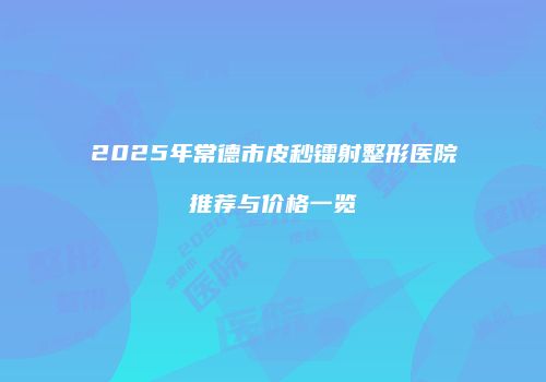 2025年常德市皮秒镭射整形医院推荐与价格一览