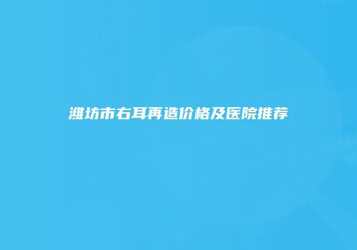 潍坊市右耳再造价格及医院推荐