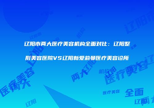 辽阳市两大医疗美容机构全面对比：辽阳整形美容医院VS辽阳新爱莉曼医疗美容诊所