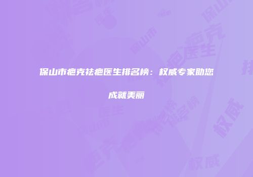 保山市疤克祛疤医生排名榜：权威专家助您成就美丽