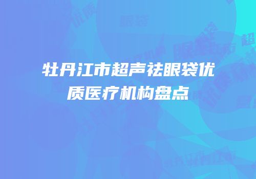 牡丹江市超声祛眼袋优质医疗机构盘点
