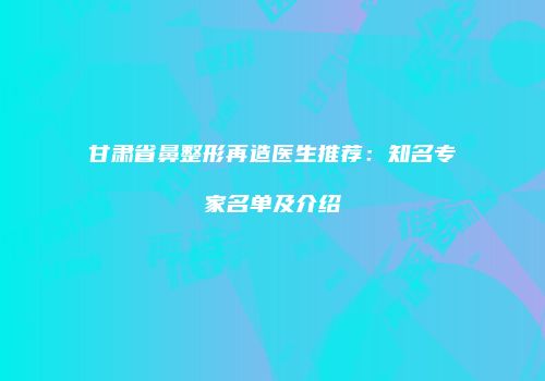 甘肃省鼻整形再造医生推荐：知名专家名单及介绍
