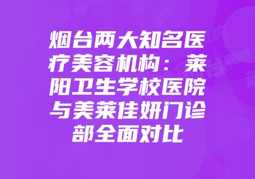 烟台两大知名医疗美容机构：莱阳卫生学校医院与美莱佳妍门诊部全面对比