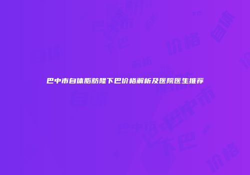 巴中市自体脂肪隆下巴价格解析及医院医生推荐