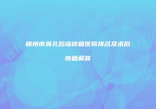 锦州市鼻孔后缩修复医院排名及术后恢复解答