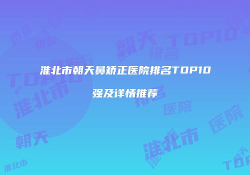 淮北市朝天鼻矫正医院排名TOP10强及详情推荐