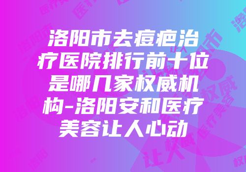 洛阳市去痘疤治疗医院排行前十位是哪几家权威机构-洛阳安和医疗美容让人心动
