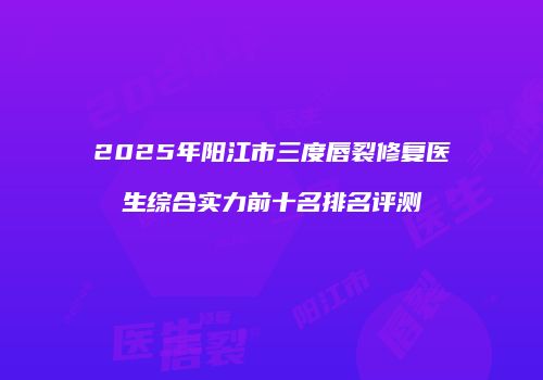 2025年阳江市三度唇裂修复医生综合实力前十名排名评测