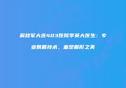 解放军大连403医院李英大医生：专业飘眉技术，重塑眉形之美