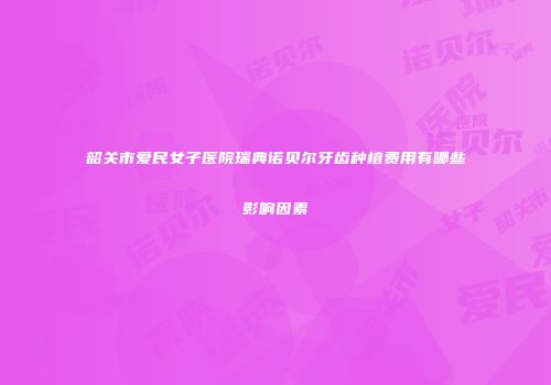 韶关市爱民女子医院瑞典诺贝尔牙齿种植费用有哪些影响因素