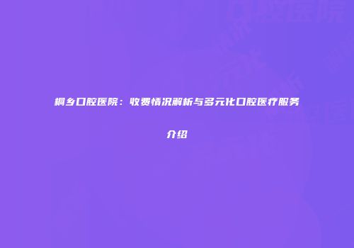 桐乡口腔医院：收费情况解析与多元化口腔医疗服务介绍