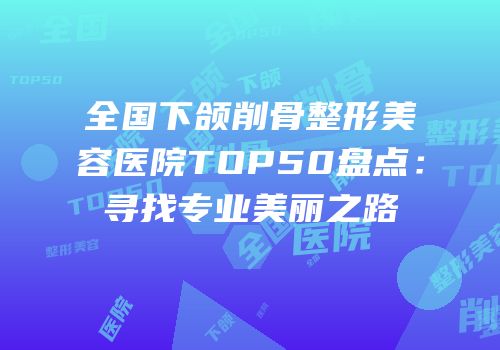 全国下颌削骨整形美容医院TOP50盘点：寻找专业美丽之路