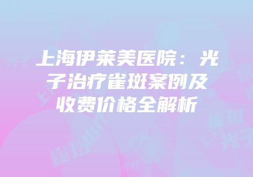 上海伊莱美医院：光子治疗雀斑案例及收费价格全解析