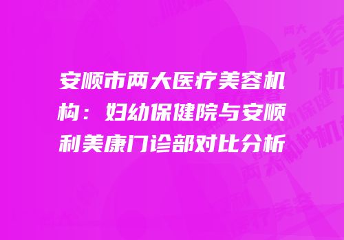 安顺市两大医疗美容机构：妇幼保健院与安顺利美康门诊部对比分析