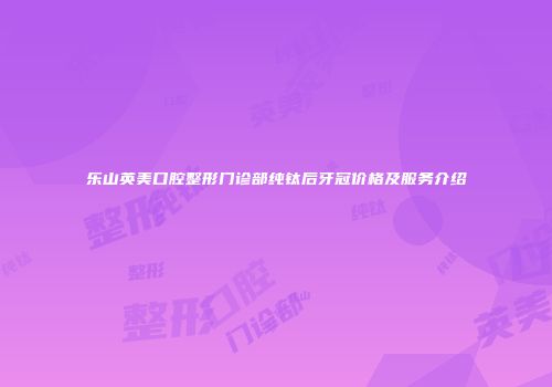 乐山英美口腔整形门诊部纯钛后牙冠价格及服务介绍