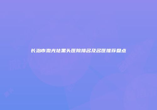 长治市激光祛黑头医院排名及名医推荐盘点
