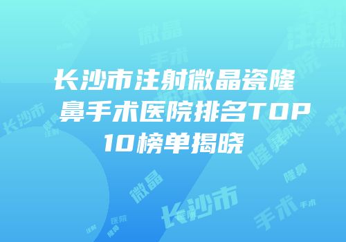 长沙市注射微晶瓷隆鼻手术医院排名TOP10榜单揭晓