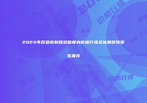 2025年百色市射频溶脂瘦身价格行情及优质医院医生推荐