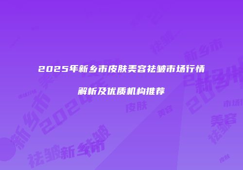 2025年新乡市皮肤美容祛皱市场行情解析及优质机构推荐