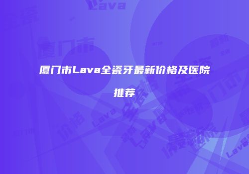 厦门市Lava全瓷牙最新价格及医院推荐