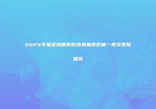 2025年保定自体脂肪垫鼻基底价格一览及医院推荐