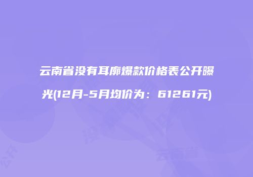 云南省没有耳廓爆款价格表公开曝光(12月-5月均价为：61261元)