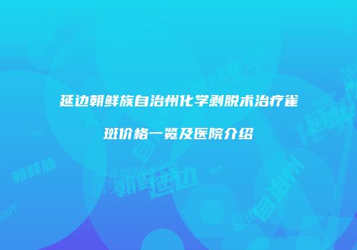 延边朝鲜族自治州化学剥脱术治疗雀斑价格一览及医院介绍