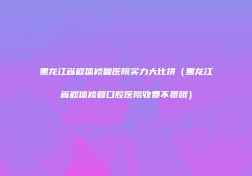 黑龙江省嵌体修复医院实力大比拼（黑龙江省嵌体修复口腔医院收费不贵哦）