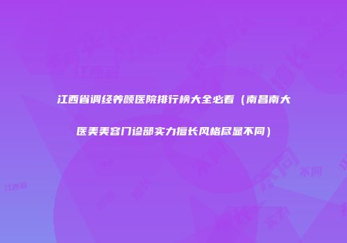 江西省调经养颜医院排行榜大全必看（南昌南大医美美容门诊部实力擅长风格尽显不同）