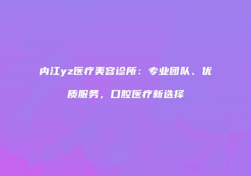内江yz医疗美容诊所：专业团队、优质服务，口腔医疗新选择