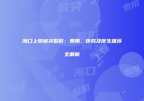海口上颚前突整形：费用、医院及医生推荐全解析