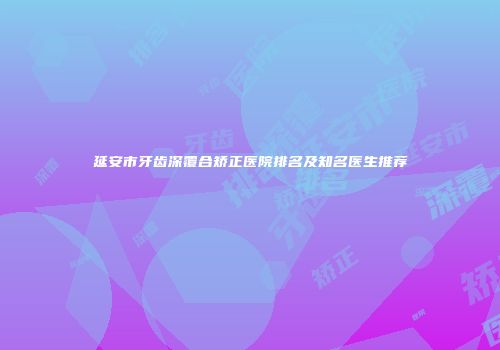 延安市牙齿深覆合矫正医院排名及知名医生推荐